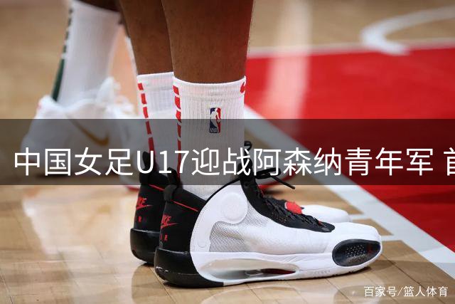 中国女足U17迎战阿森纳青年军 首发名单出炉
