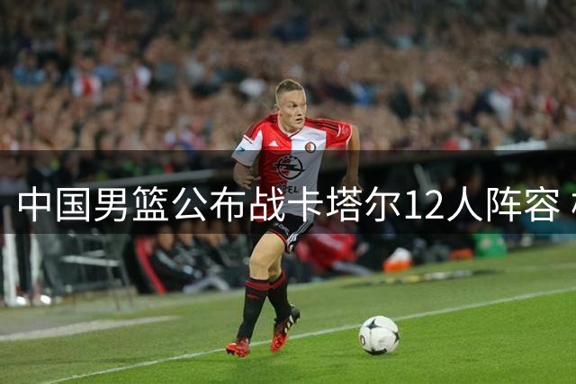 中国男篮公布战卡塔尔12人阵容 杨瀚森入选