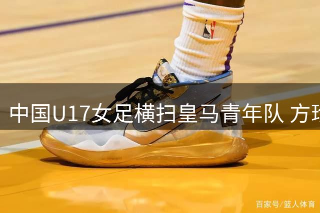 中国U17女足横扫皇马青年队 方珍珠三球闪耀揭幕战