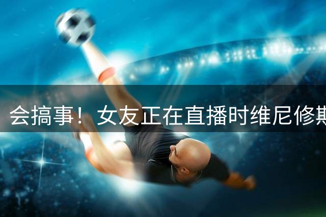 会搞事！女友正在直播时维尼修斯却关灯让她睡觉