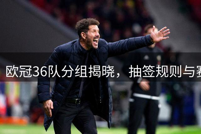 欧冠36队分组揭晓，抽签规则与赛事前瞻