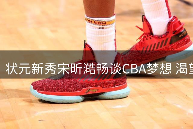 状元新秀宋昕澔畅谈CBA梦想 渴望在顶级赛场展现自我