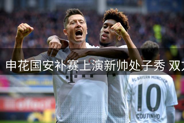 申花国安补赛上演新帅处子秀 双方首发外援对决引关注