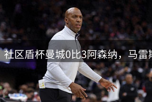 社区盾杯曼城0比3阿森纳，马雷斯卡首秀受质疑