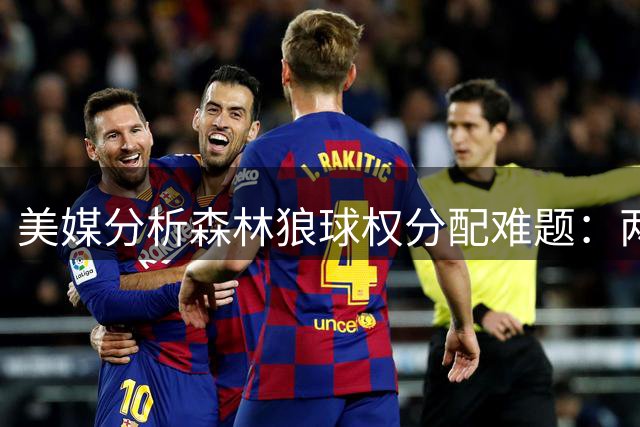 美媒分析森林狼球权分配难题：两位年轻核心如何共存